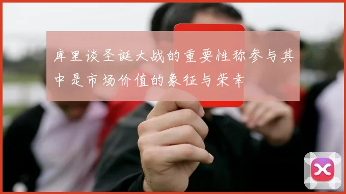 库里谈圣诞大战的重要性称参与其中是市场价值的象征与荣幸