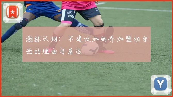 谢林汉姆：不建议加纳乔加盟切尔西的理由与看法