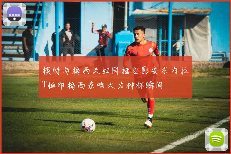 模特与梅西夫妇同框合影安东内拉T恤印梅西亲吻大力神杯瞬间