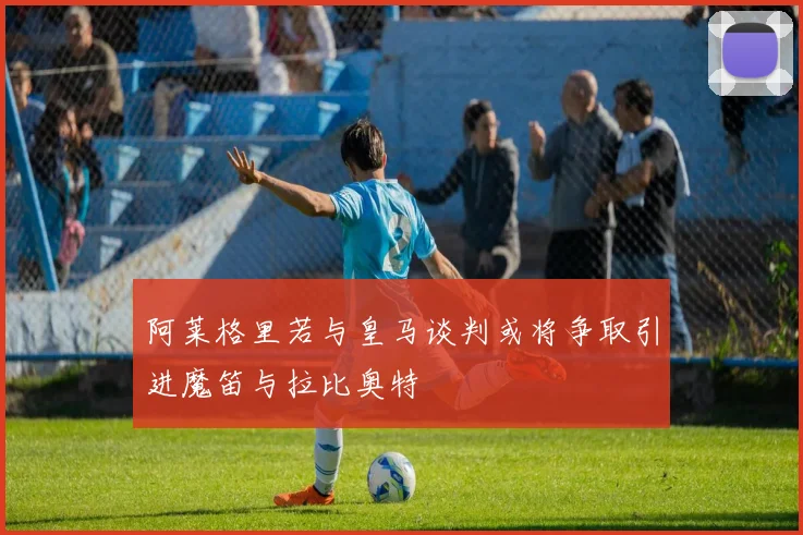 阿莱格里若与皇马谈判或将争取引进魔笛与拉比奥特
