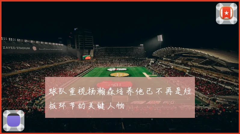 球队重视杨瀚森培养他已不再是短板环节的关键人物