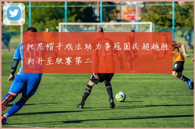 托尼帽子戏法助力争冠国民超越胜利升至联赛第二