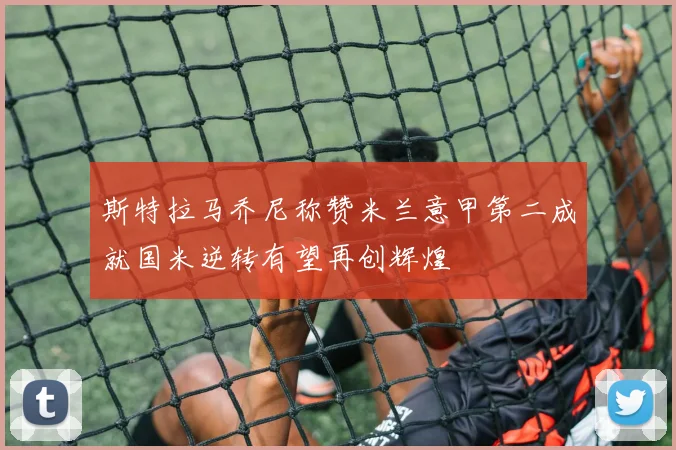 斯特拉马乔尼称赞米兰意甲第二成就国米逆转有望再创辉煌