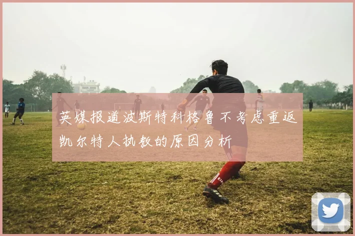英媒报道波斯特科格鲁不考虑重返凯尔特人执教的原因分析